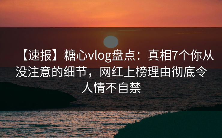 【速报】糖心vlog盘点：真相7个你从没注意的细节，网红上榜理由彻底令人情不自禁
