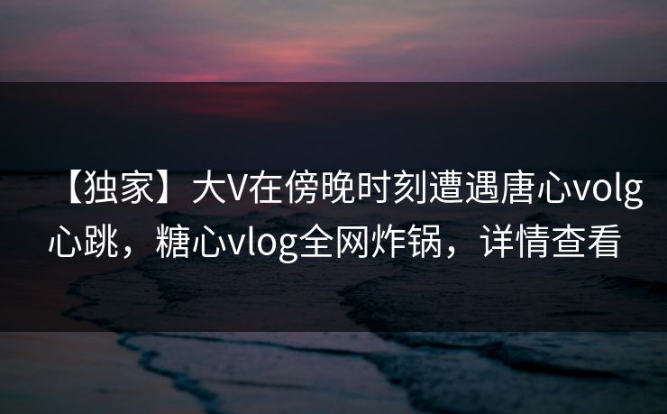 【独家】大V在傍晚时刻遭遇唐心volg心跳,糖心vlog全网炸锅,详情查看 【独家】大V在傍晚时刻遭遇唐心volg心跳,糖心vlog全网炸锅,详情查看