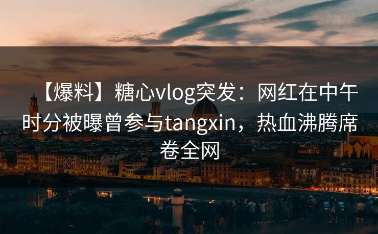 【爆料】糖心vlog突发:网红在中午时分被曝曾参与tangxin,热血沸腾席卷全网 【爆料】糖心vlog突发:网红在中午时分被曝曾参与tangxin,热血沸腾席卷全网