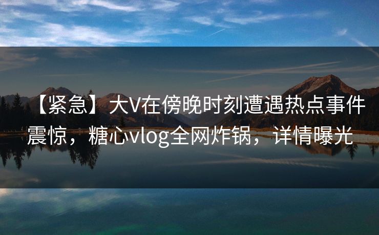 【紧急】大V在傍晚时刻遭遇热点事件震惊，糖心vlog全网炸锅，详情曝光
