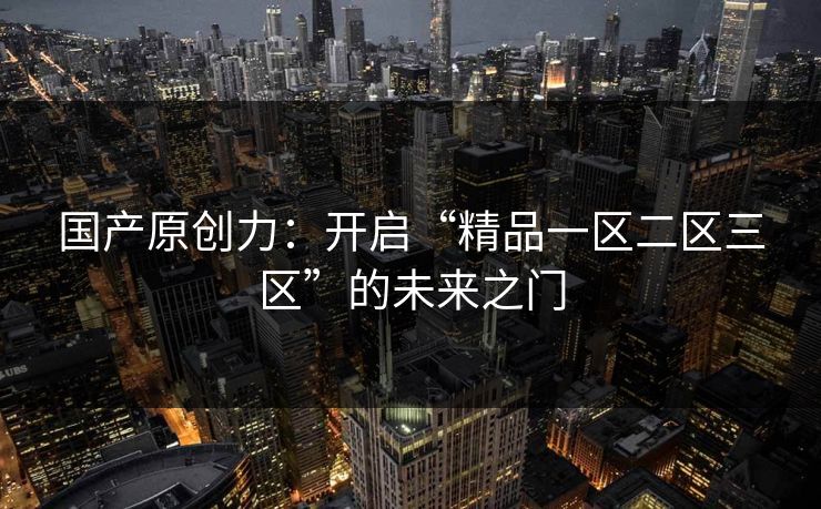 国产原创力:开启“精品一区二区三区”的未来之门 国产原创力:开启“精品一区二区三区”的未来之门