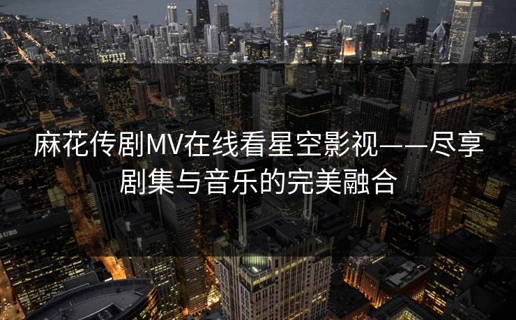 麻花传剧MV在线看星空影视——尽享剧集与音乐的完美融合