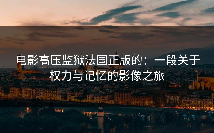 电影高压监狱法国正版的：一段关于权力与记忆的影像之旅
