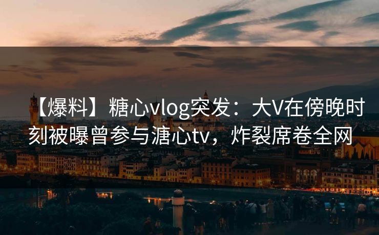 【爆料】糖心vlog突发:大V在傍晚时刻被曝曾参与溏心tv,炸裂席卷全网 【爆料】糖心vlog突发:大V在傍晚时刻被曝曾参与溏心tv,炸裂席卷全网