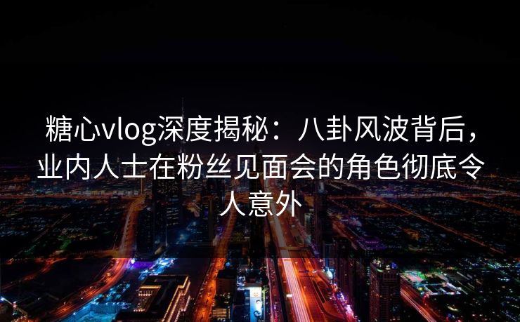 糖心vlog深度揭秘:八卦风波背后,业内人士在粉丝见面会的角色彻底令人意外 糖心vlog深度揭秘:八卦风波背后,业内人士在粉丝见面会的角色彻底令人意外