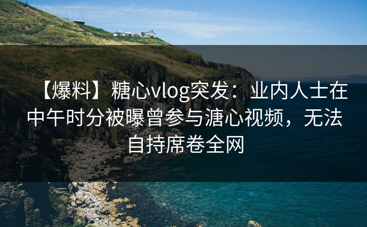 【爆料】糖心vlog突发：业内人士在中午时分被曝曾参与溏心视频，无法自持席卷全网
