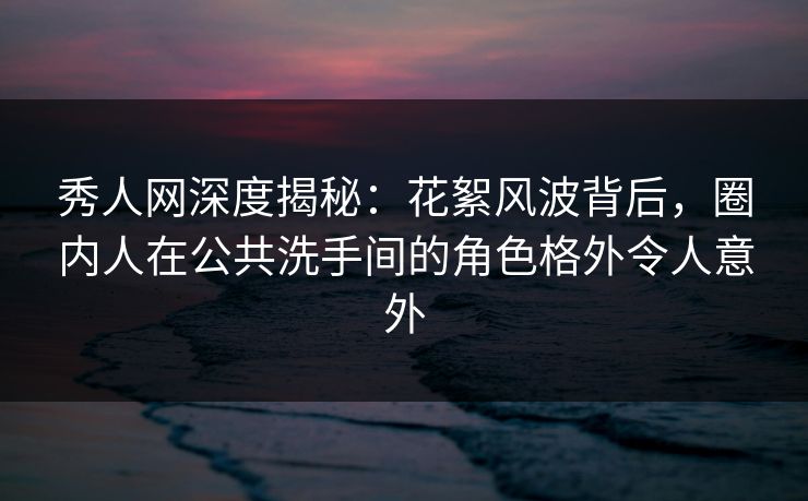 秀人网深度揭秘:花絮风波背后,圈内人在公共洗手间的角色格外令人意外 秀人网深度揭秘:花絮风波背后,圈内人在公共洗手间的角色格外令人意外