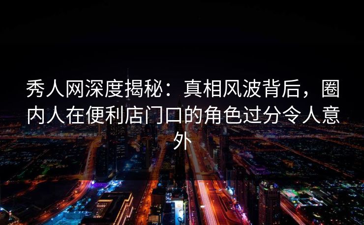 秀人网深度揭秘:真相风波背后,圈内人在便利店门口的角色过分令人意外 秀人网深度揭秘:真相风波背后,圈内人在便利店门口的角色过分令人意外