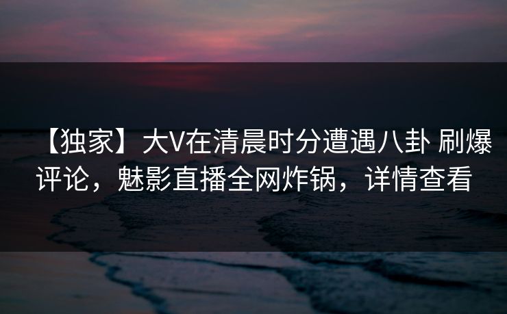 【独家】大V在清晨时分遭遇八卦 刷爆评论,魅影直播全网炸锅,详情查看 【独家】大V在清晨时分遭遇八卦 刷爆评论,魅影直播全网炸锅,详情查看