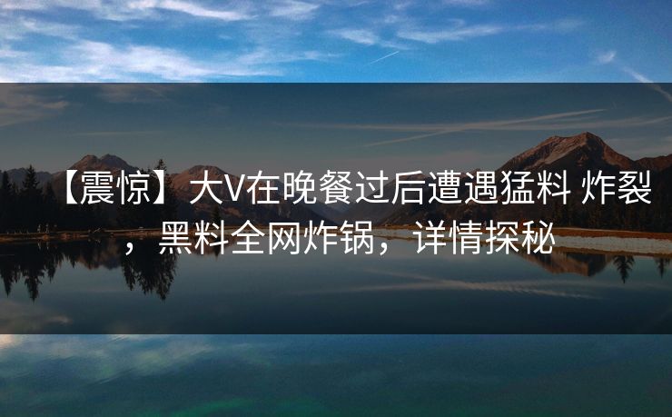 【震惊】大V在晚餐过后遭遇猛料 炸裂,黑料全网炸锅,详情探秘 【震惊】大V在晚餐过后遭遇猛料 炸裂,黑料全网炸锅,详情探秘