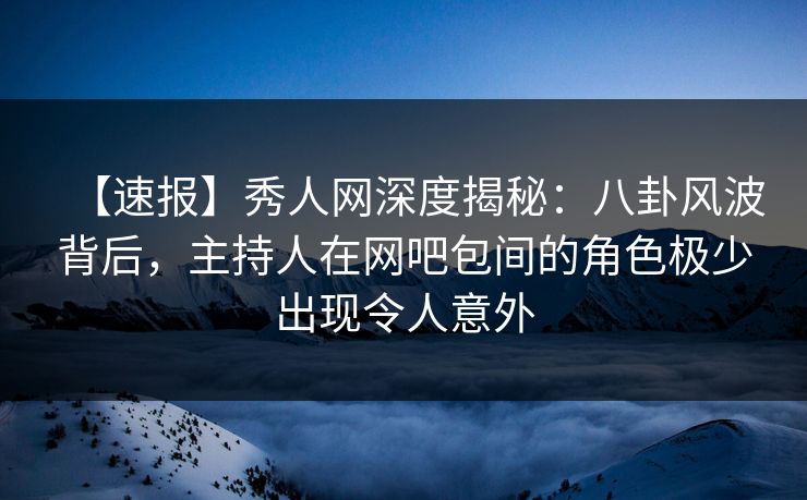 【速报】秀人网深度揭秘：八卦风波背后，主持人在网吧包间的角色极少出现令人意外