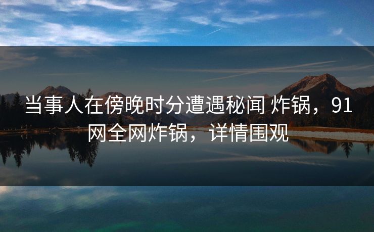 当事人在傍晚时分遭遇秘闻 炸锅,91网全网炸锅,详情围观 当事人在傍晚时分遭遇秘闻 炸锅,91网全网炸锅,详情围观