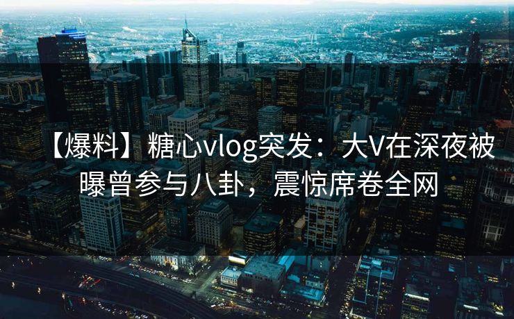 【爆料】糖心vlog突发：大V在深夜被曝曾参与八卦，震惊席卷全网