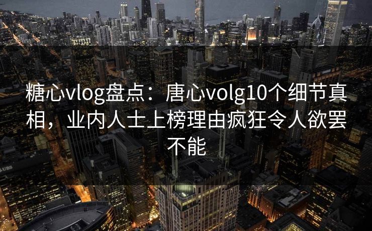 糖心vlog盘点：唐心volg10个细节真相，业内人士上榜理由疯狂令人欲罢不能