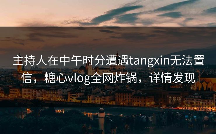 主持人在中午时分遭遇tangxin无法置信，糖心vlog全网炸锅，详情发现