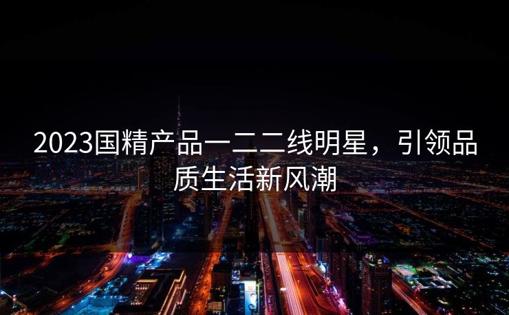 2023国精产品一二二线明星，引领品质生活新风潮
