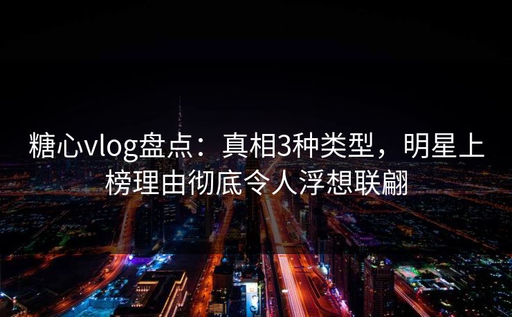 糖心vlog盘点：真相3种类型，明星上榜理由彻底令人浮想联翩