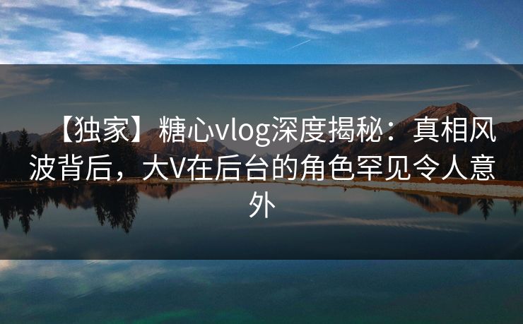 【独家】糖心vlog深度揭秘:真相风波背后,大V在后台的角色罕见令人意外 【独家】糖心vlog深度揭秘:真相风波背后,大V在后台的角色罕见令人意外