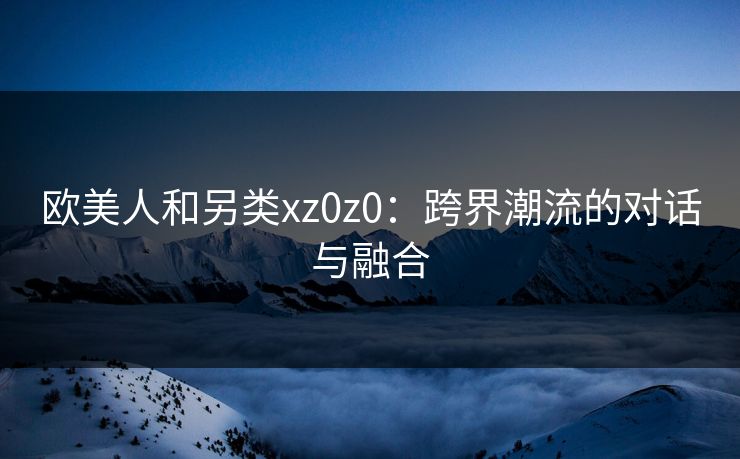 欧美人和另类xz0z0：跨界潮流的对话与融合