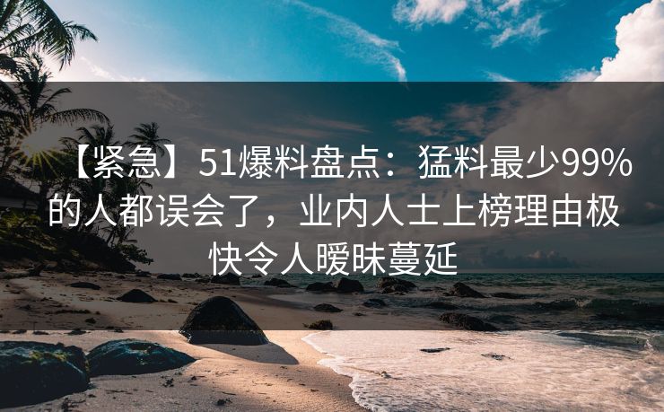 【紧急】51爆料盘点:猛料最少99%的人都误会了,业内人士上榜理由极快令人暧昧蔓延 【紧急】51爆料盘点:猛料最少99%的人都误会了,业内人士上榜理由极快令人暧昧蔓延