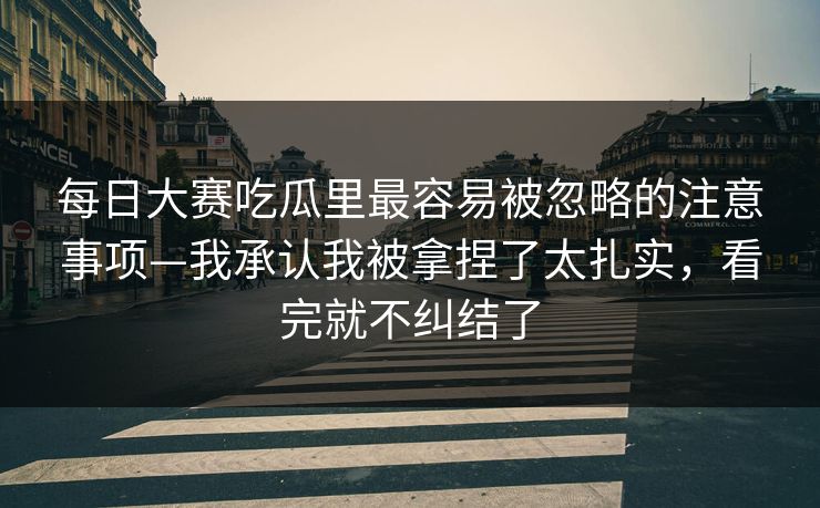 每日大赛吃瓜里最容易被忽略的注意事项—我承认我被拿捏了太扎实,看完就不纠结了 每日大赛吃瓜里最容易被忽略的注意事项—我承认我被拿捏了太扎实,看完就不纠结了