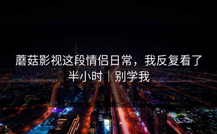 蘑菇影视这段情侣日常,我反复看了半小时|别学我 蘑菇影视这段情侣日常,我反复看了半小时|别学我