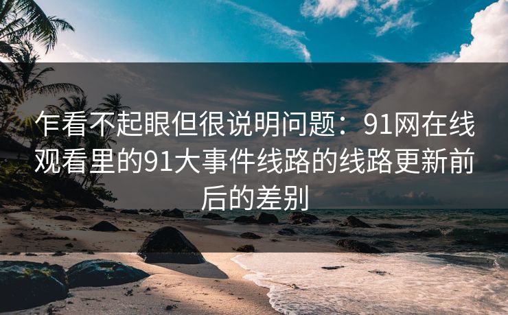 乍看不起眼但很说明问题:91网在线观看里的91大事件线路的线路更新前后的差别 乍看不起眼但很说明问题:91网在线观看里的91大事件线路的线路更新前后的差别